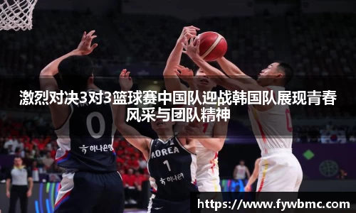 悟空体育激烈对决3对3篮球赛中国队迎战韩国队展现青春风采与团队精神